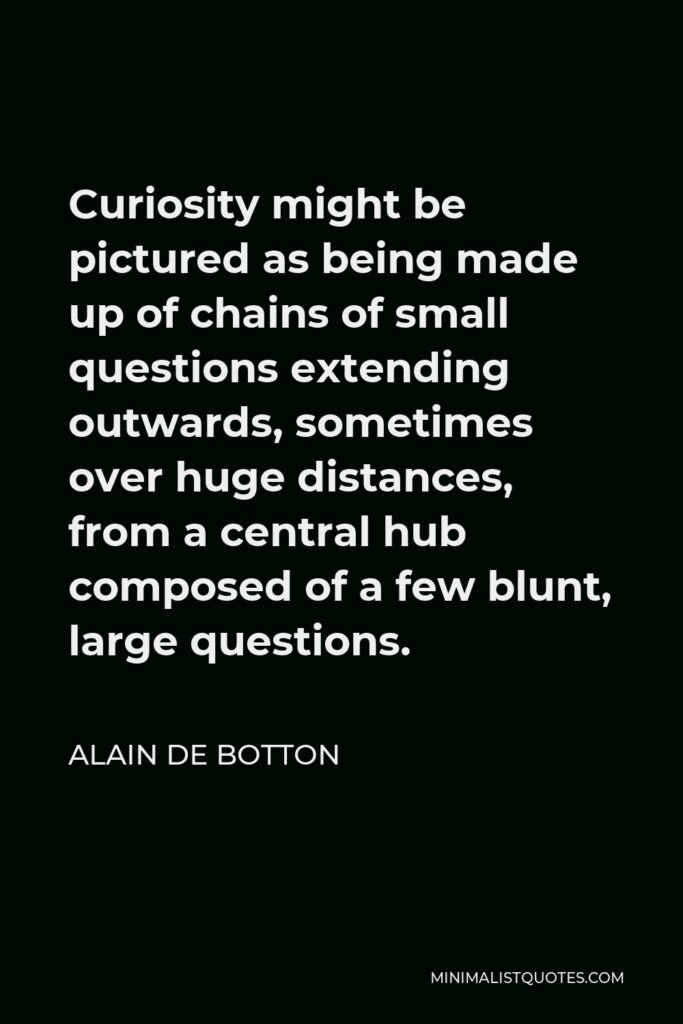 Alain de Botton Quote - Curiosity might be pictured as being made up of chains of small questions extending outwards, sometimes over huge distances, from a central hub composed of a few blunt, large questions.
