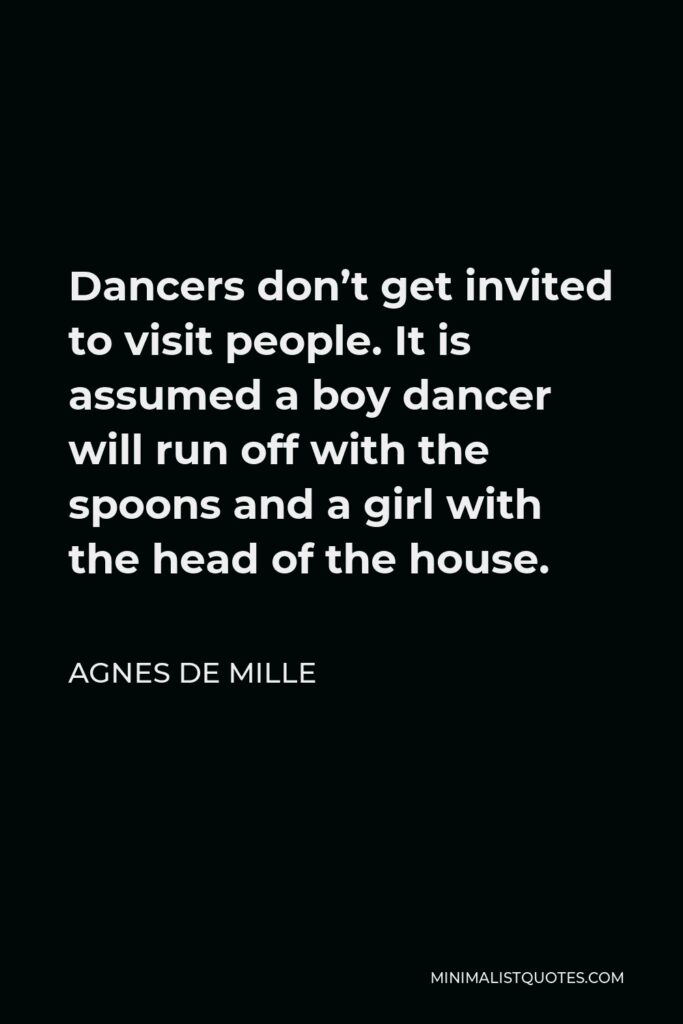 Agnes de Mille Quote - Dancers don’t get invited to visit people. It is assumed a boy dancer will run off with the spoons and a girl with the head of the house.