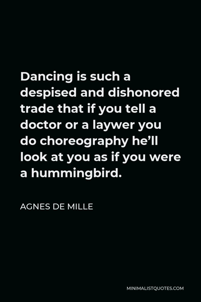 Agnes de Mille Quote - Dancing is such a despised and dishonored trade that if you tell a doctor or a laywer you do choreography he’ll look at you as if you were a hummingbird.
