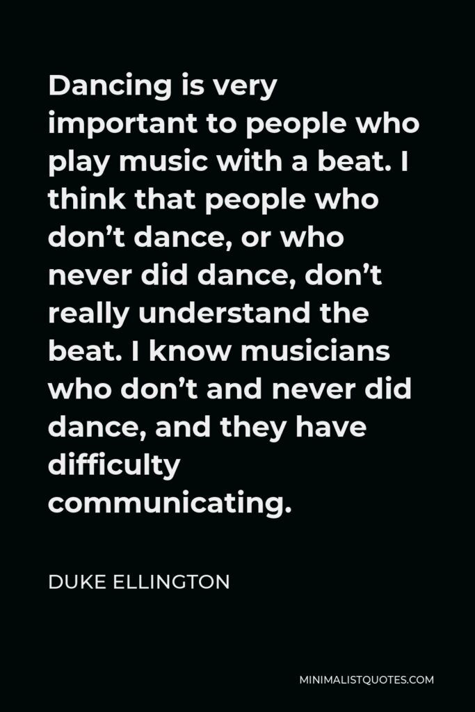 Duke Ellington Quote - Dancing is very important to people who play music with a beat. I think that people who don’t dance, or who never did dance, don’t really understand the beat. I know musicians who don’t and never did dance, and they have difficulty communicating.