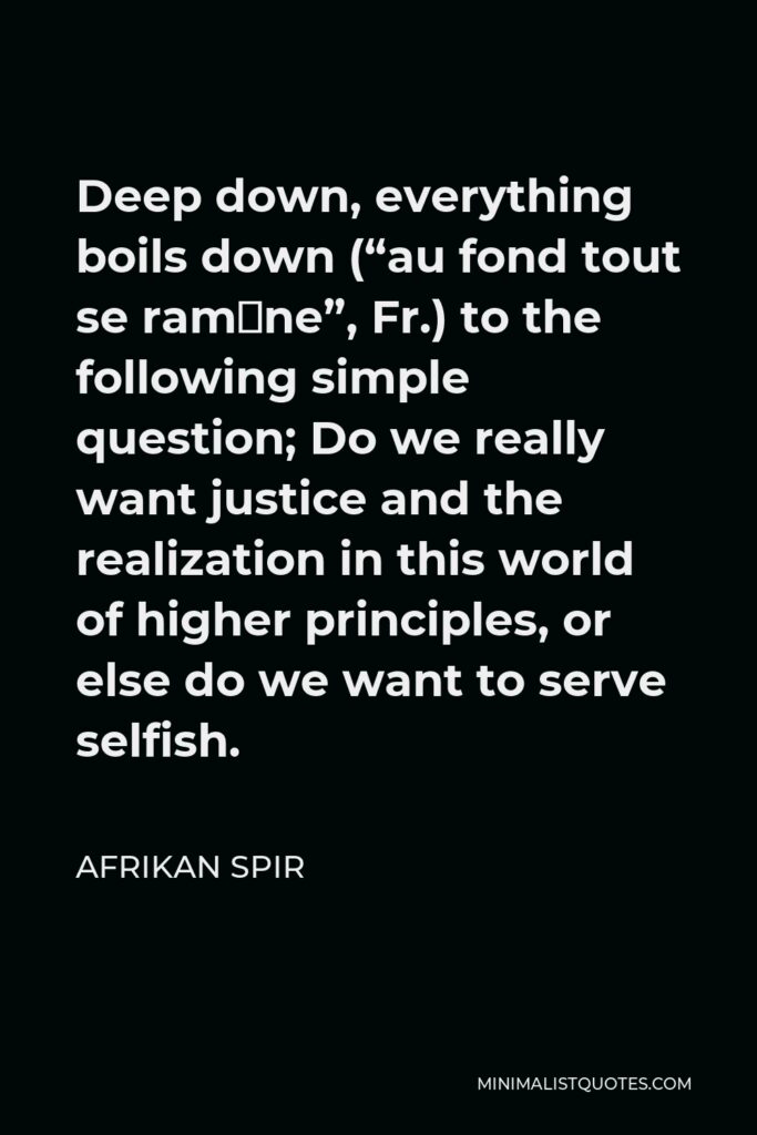 Afrikan Spir Quote - Deep down, everything boils down (“au fond tout se ramène”, Fr.) to the following simple question; Do we really want justice and the realization in this world of higher principles, or else do we want to serve selfish.
