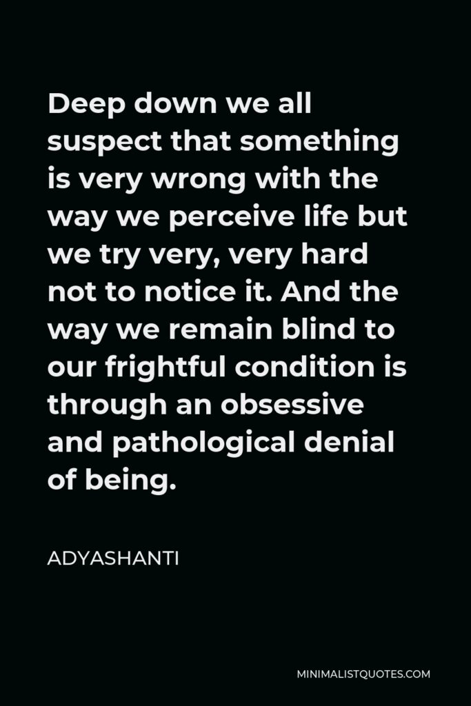 Adyashanti Quote - Deep down we all suspect that something is very wrong with the way we perceive life but we try very, very hard not to notice it. And the way we remain blind to our frightful condition is through an obsessive and pathological denial of being.