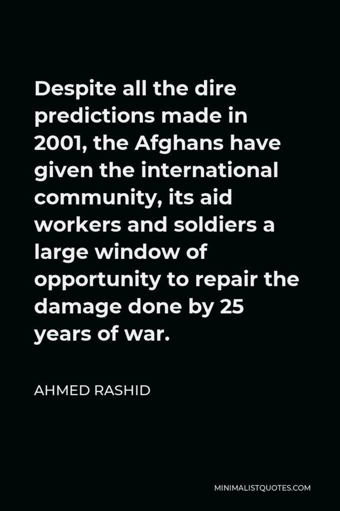 Ahmed Rashid Quote - Despite all the dire predictions made in 2001, the Afghans have given the international community, its aid workers and soldiers a large window of opportunity to repair the damage done by 25 years of war.