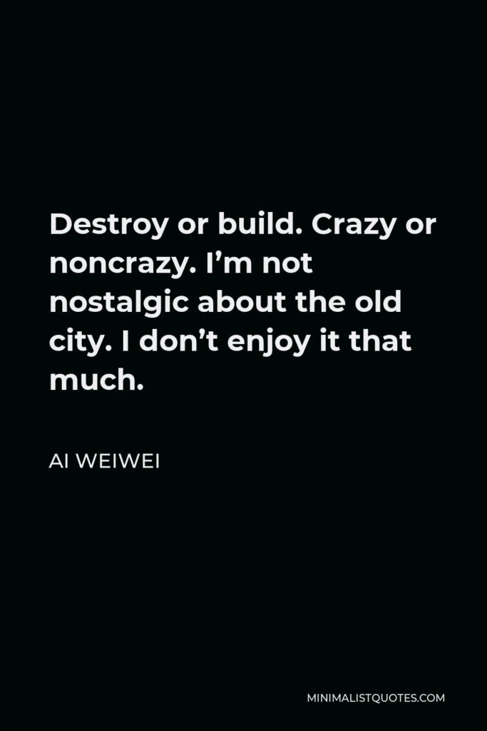 Ai Weiwei Quote - Destroy or build. Crazy or noncrazy. I’m not nostalgic about the old city. I don’t enjoy it that much.