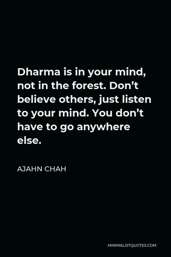 Ajahn Chah Quote - Dharma is in your mind, not in the forest. Don’t believe others, just listen to your mind. You don’t have to go anywhere else.