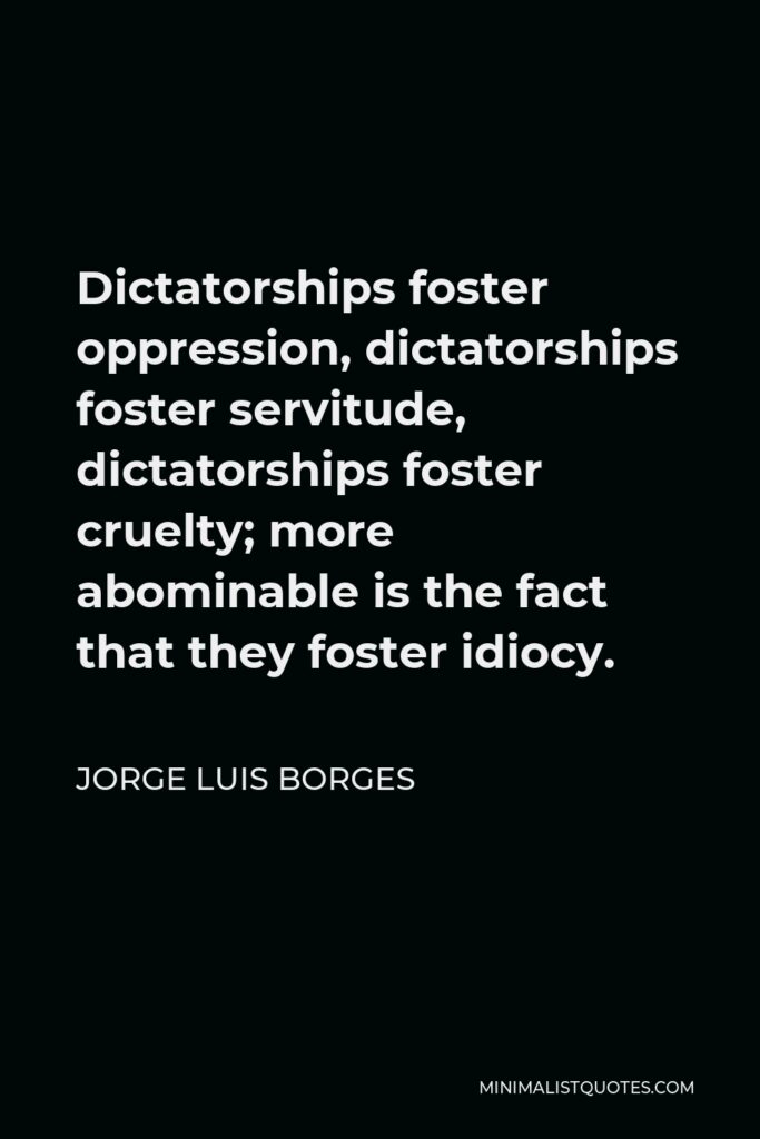 Jorge Luis Borges Quote - Dictatorships foster oppression, dictatorships foster servitude, dictatorships foster cruelty; more abominable is the fact that they foster idiocy.