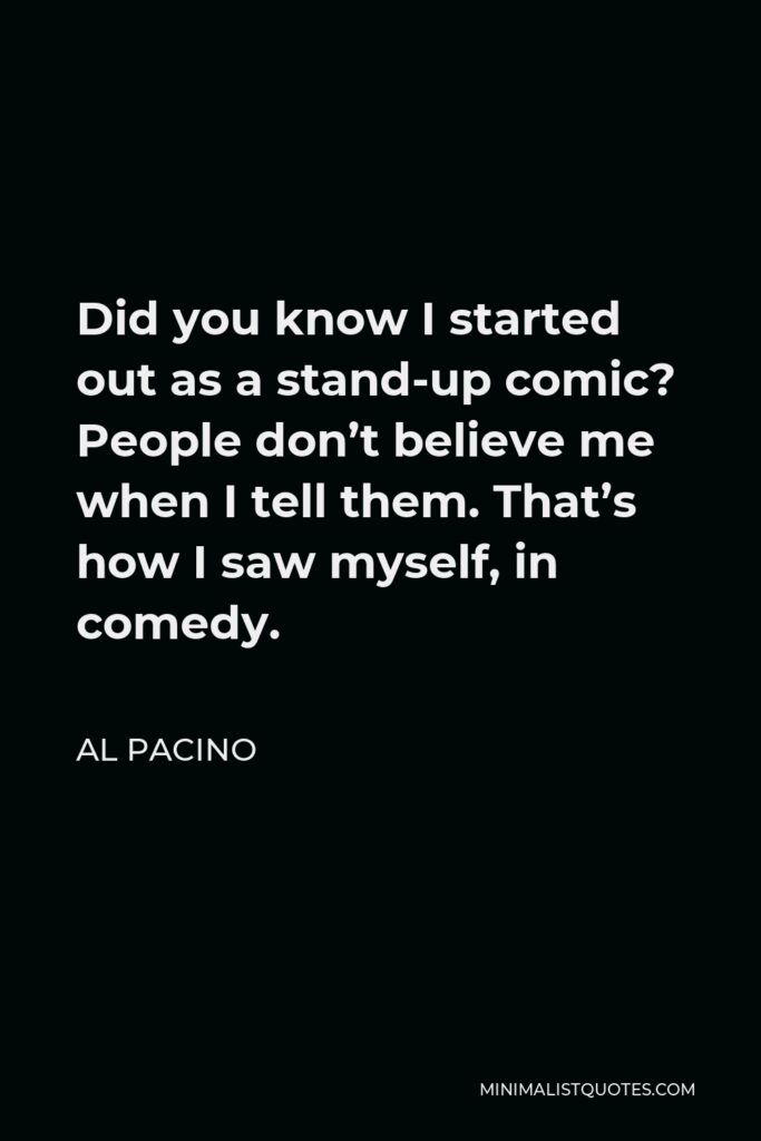 Al Pacino Quote - Did you know I started out as a stand-up comic? People don’t believe me when I tell them. That’s how I saw myself, in comedy.