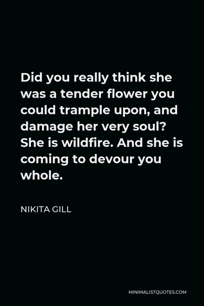 Nikita Gill Quote - Did you really think she was a tender flower you could trample upon, and damage her very soul? She is wildfire. And she is coming to devour you whole.