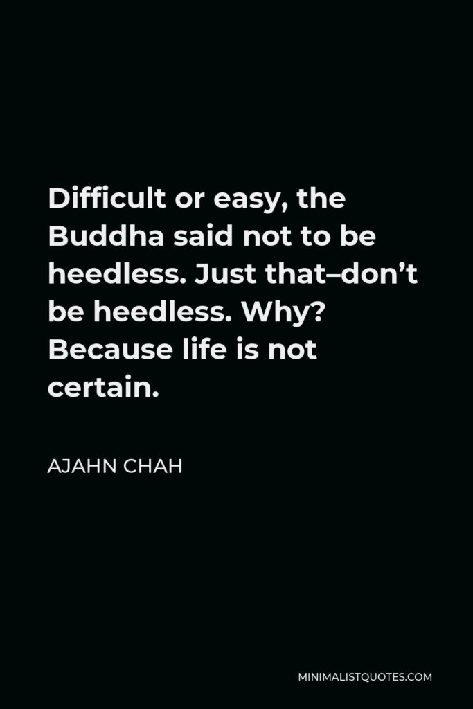 Ajahn Chah Quote - Difficult or easy, the Buddha said not to be heedless. Just that–don’t be heedless. Why? Because life is not certain.