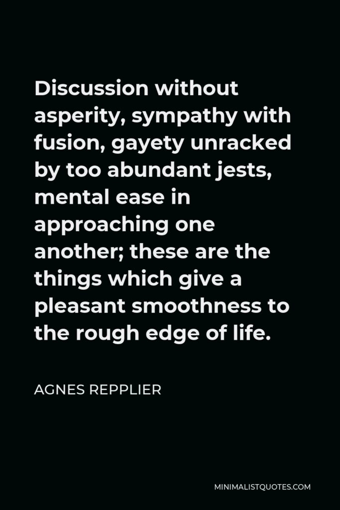 Agnes Repplier Quote - Discussion without asperity, sympathy with fusion, gayety unracked by too abundant jests, mental ease in approaching one another; these are the things which give a pleasant smoothness to the rough edge of life.