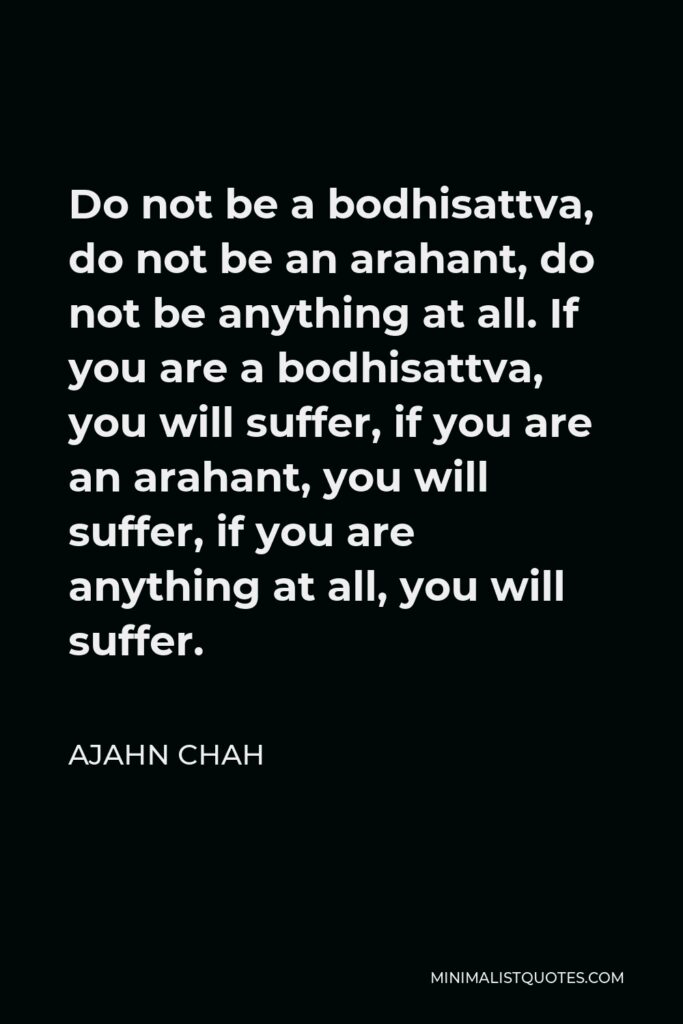 Ajahn Chah Quote - Do not be a bodhisattva, do not be an arahant, do not be anything at all. If you are a bodhisattva, you will suffer, if you are an arahant, you will suffer, if you are anything at all, you will suffer.