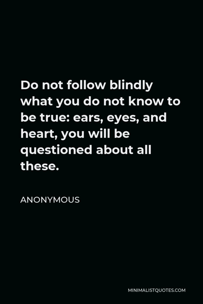 Anonymous Quote - Do not follow blindly what you do not know to be true: ears, eyes, and heart, you will be questioned about all these.