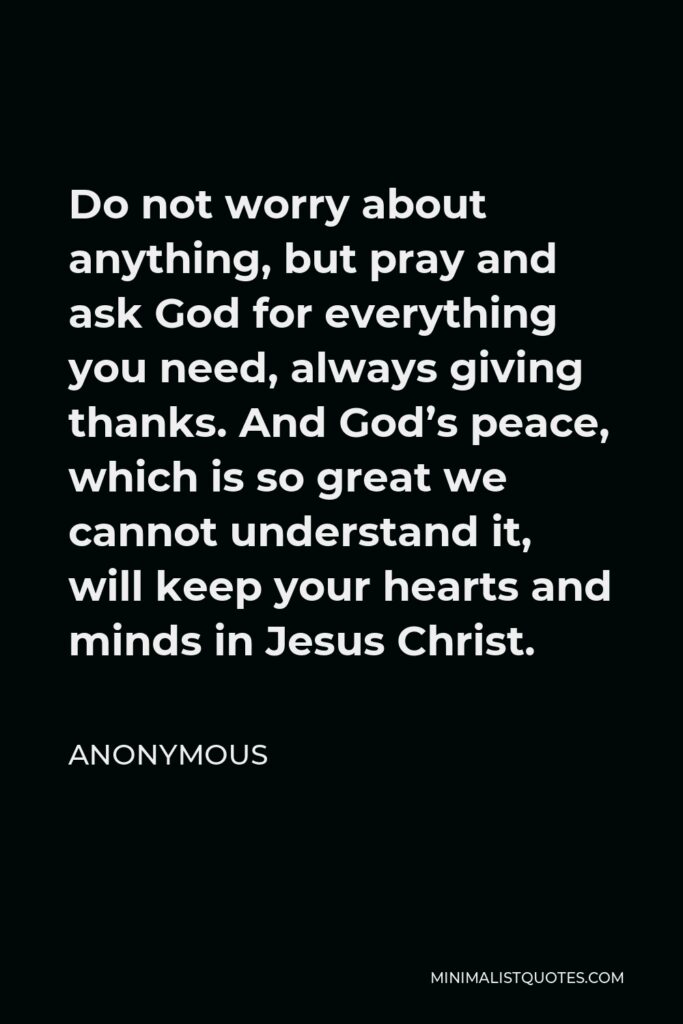 Anonymous Quote - Do not worry about anything, but pray and ask God for everything you need, always giving thanks. And God’s peace, which is so great we cannot understand it, will keep your hearts and minds in Jesus Christ.