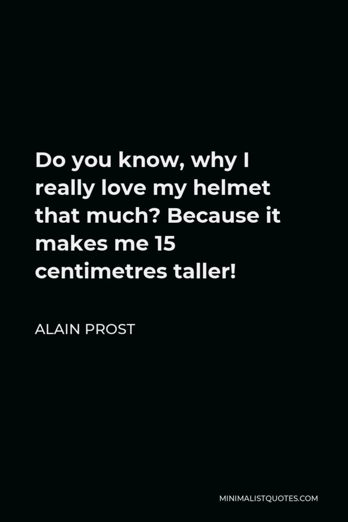Alain Prost Quote - Do you know, why I really love my helmet that much? Because it makes me 15 centimetres taller!