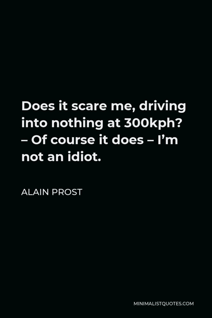 Alain Prost Quote - Does it scare me, driving into nothing at 300kph? – Of course it does – I’m not an idiot.