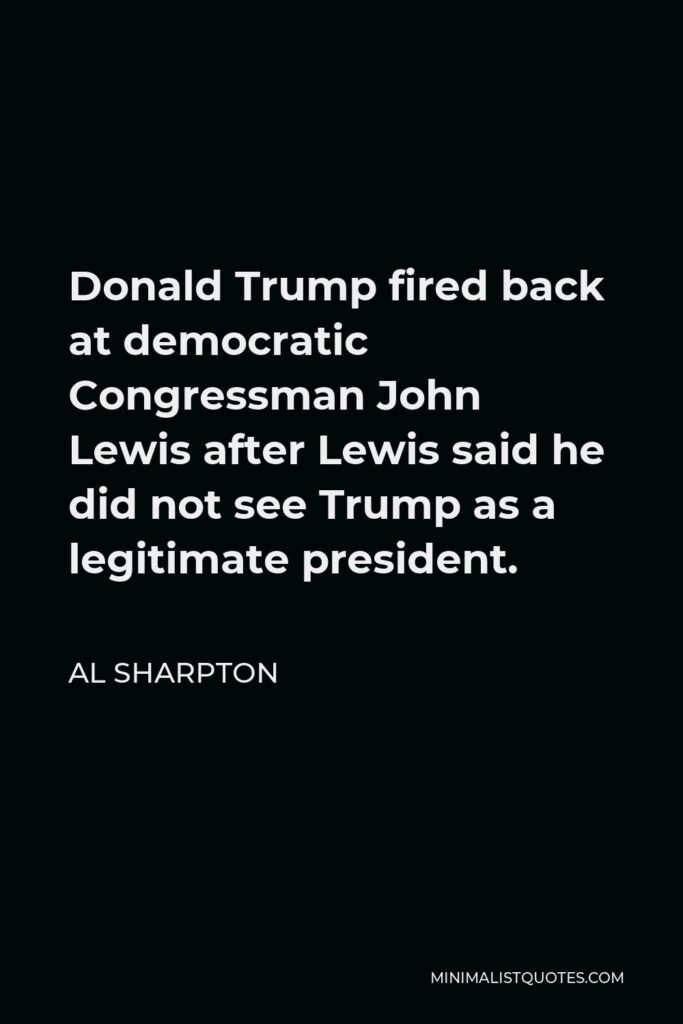Al Sharpton Quote - Donald Trump fired back at democratic Congressman John Lewis after Lewis said he did not see Trump as a legitimate president.