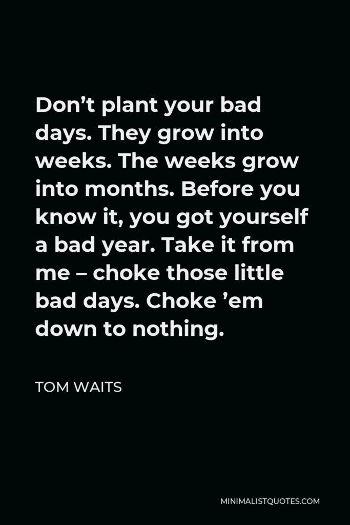 Tom Waits Quote - Don’t plant your bad days. They grow into weeks. The weeks grow into months. Before you know it, you got yourself a bad year. Take it from me – choke those little bad days. Choke ’em down to nothing.