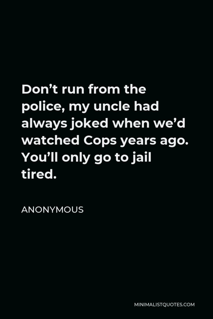 Anonymous Quote - Don’t run from the police, my uncle had always joked when we’d watched Cops years ago. You’ll only go to jail tired.