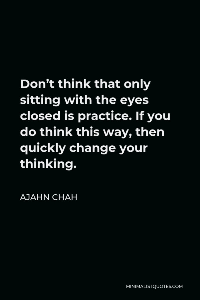 Ajahn Chah Quote - Don’t think that only sitting with the eyes closed is practice. If you do think this way, then quickly change your thinking.