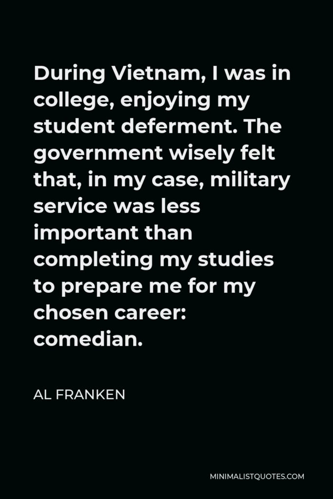 Al Franken Quote - During Vietnam, I was in college, enjoying my student deferment. The government wisely felt that, in my case, military service was less important than completing my studies to prepare me for my chosen career: comedian.
