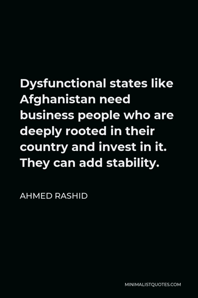 Ahmed Rashid Quote - Dysfunctional states like Afghanistan need business people who are deeply rooted in their country and invest in it. They can add stability.