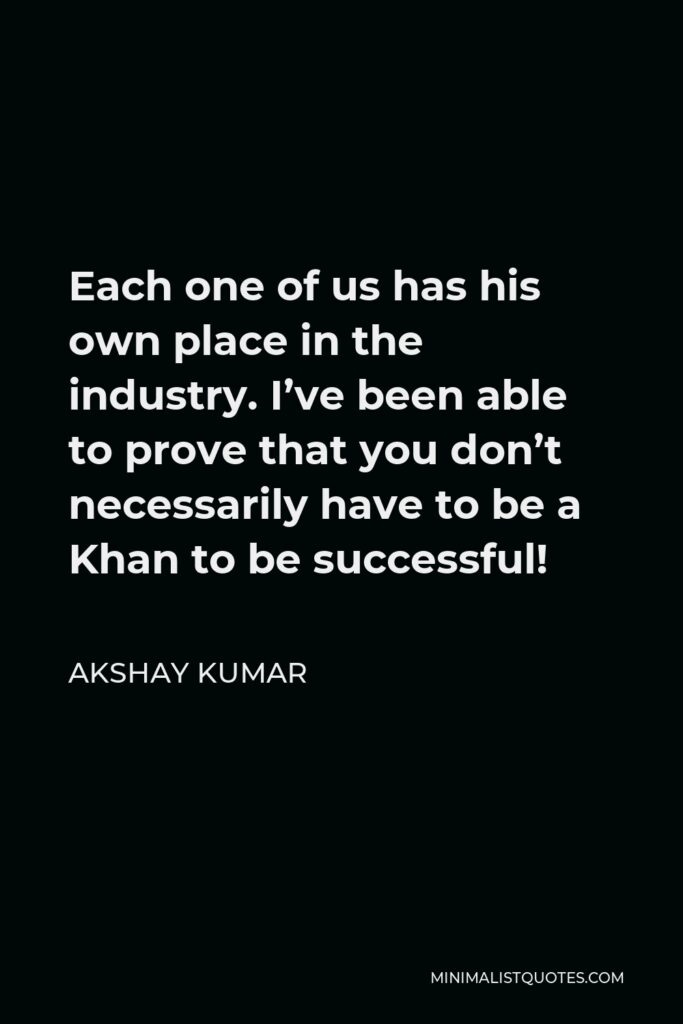 Akshay Kumar Quote - Each one of us has his own place in the industry. I’ve been able to prove that you don’t necessarily have to be a Khan to be successful!