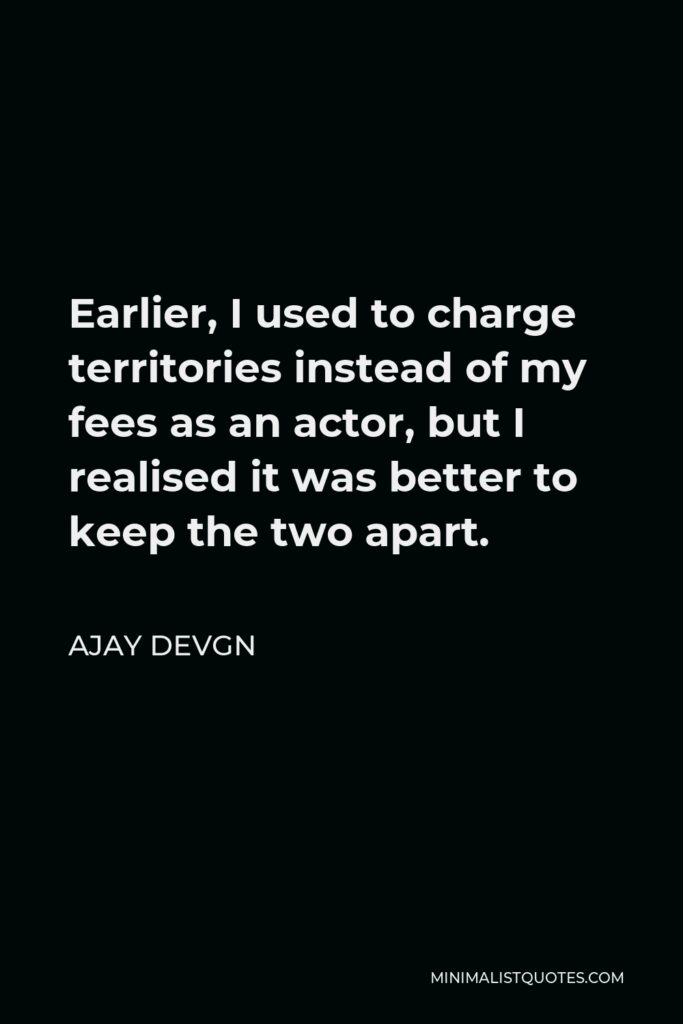 Ajay Devgn Quote - Earlier, I used to charge territories instead of my fees as an actor, but I realised it was better to keep the two apart.