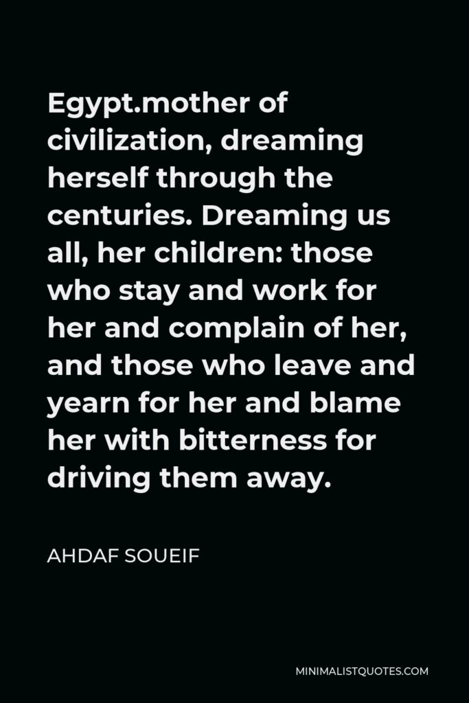 Ahdaf Soueif Quote - Egypt.mother of civilization, dreaming herself through the centuries. Dreaming us all, her children: those who stay and work for her and complain of her, and those who leave and yearn for her and blame her with bitterness for driving them away.