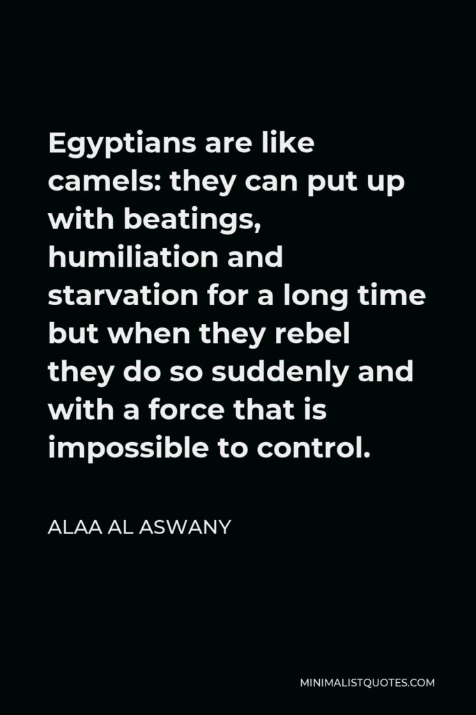 Alaa Al Aswany Quote - Egyptians are like camels: they can put up with beatings, humiliation and starvation for a long time but when they rebel they do so suddenly and with a force that is impossible to control.
