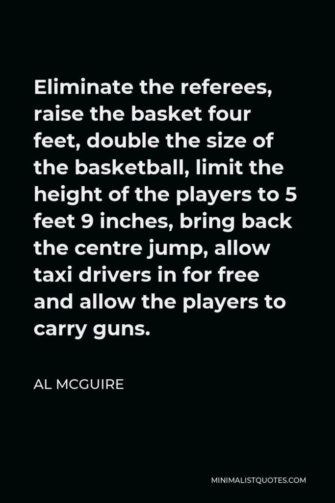 Al McGuire Quote - Eliminate the referees, raise the basket four feet, double the size of the basketball, limit the height of the players to 5 feet 9 inches, bring back the centre jump, allow taxi drivers in for free and allow the players to carry guns.