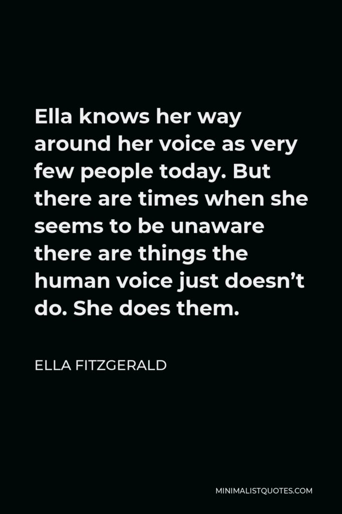 Ella Fitzgerald Quote - Ella knows her way around her voice as very few people today. But there are times when she seems to be unaware there are things the human voice just doesn’t do. She does them.