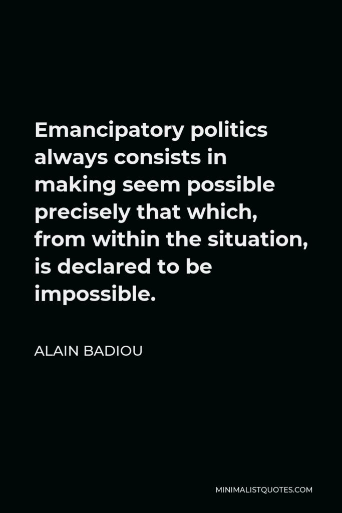 Alain Badiou Quote - Emancipatory politics always consists in making seem possible precisely that which, from within the situation, is declared to be impossible.