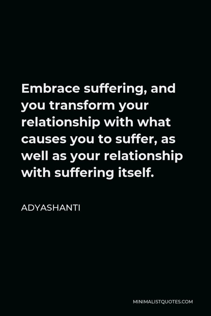 Adyashanti Quote - Embrace suffering, and you transform your relationship with what causes you to suffer, as well as your relationship with suffering itself.