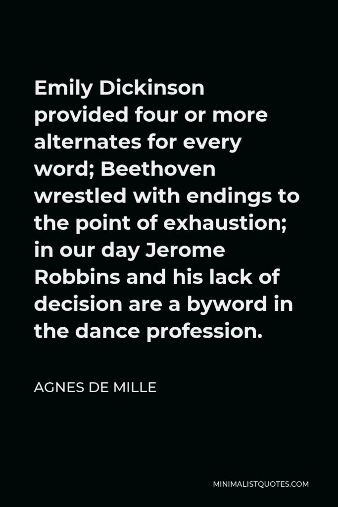 Agnes de Mille Quote - Emily Dickinson provided four or more alternates for every word; Beethoven wrestled with endings to the point of exhaustion; in our day Jerome Robbins and his lack of decision are a byword in the dance profession.