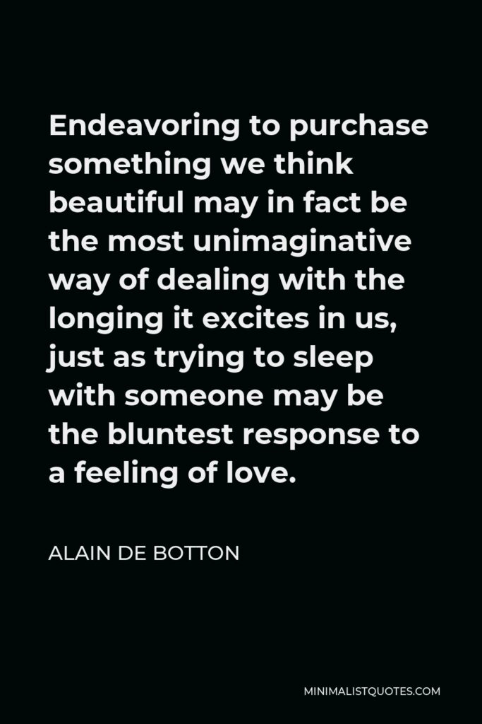 Alain de Botton Quote - Endeavoring to purchase something we think beautiful may in fact be the most unimaginative way of dealing with the longing it excites in us, just as trying to sleep with someone may be the bluntest response to a feeling of love.