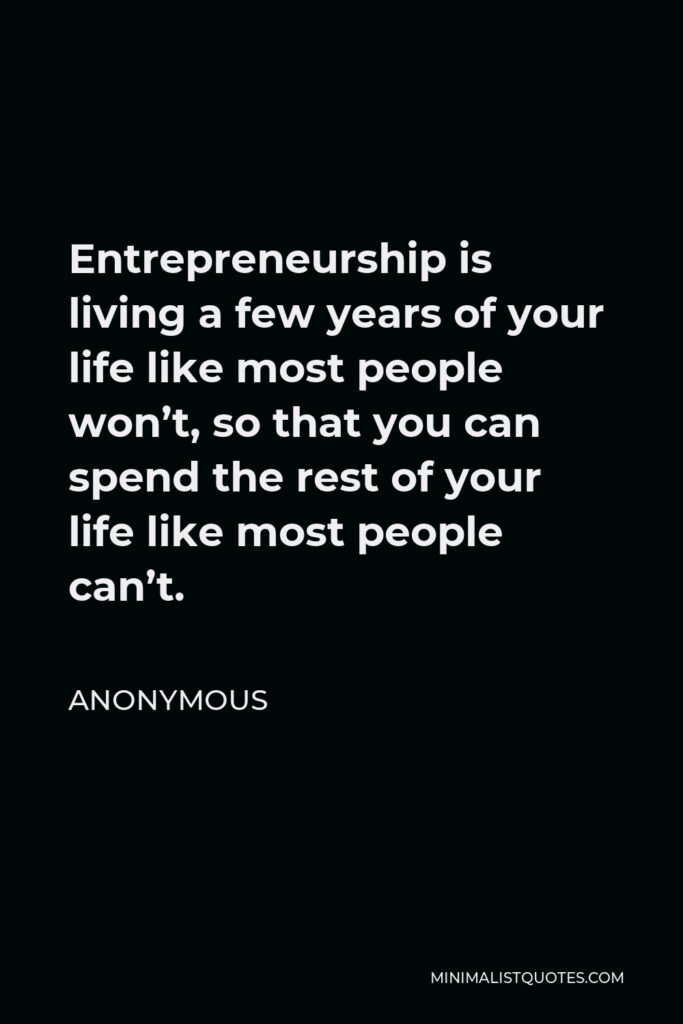 Anonymous Quote - Entrepreneurship is living a few years of your life like most people won’t, so that you can spend the rest of your life like most people can’t.