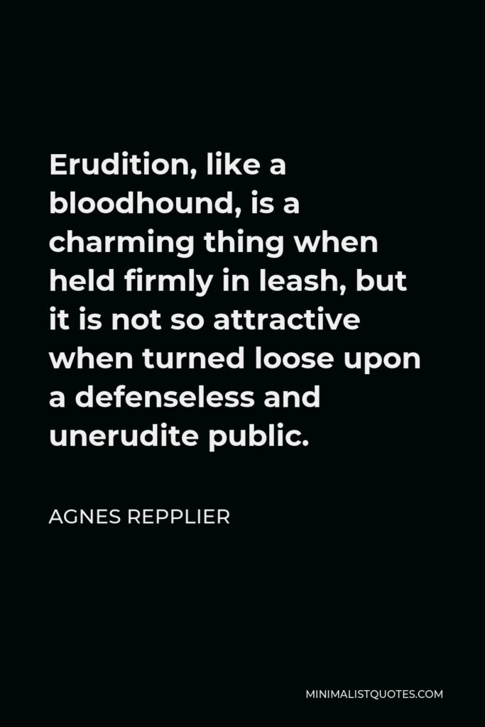 Agnes Repplier Quote - Erudition, like a bloodhound, is a charming thing when held firmly in leash, but it is not so attractive when turned loose upon a defenseless and unerudite public.