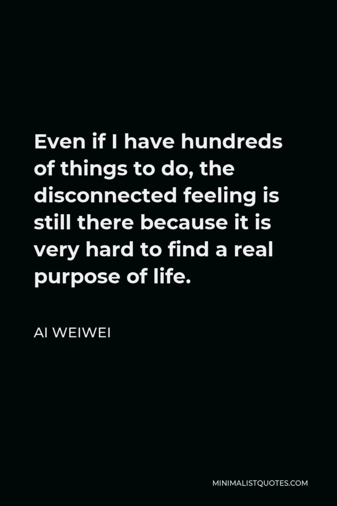 Ai Weiwei Quote - Even if I have hundreds of things to do, the disconnected feeling is still there because it is very hard to find a real purpose of life.