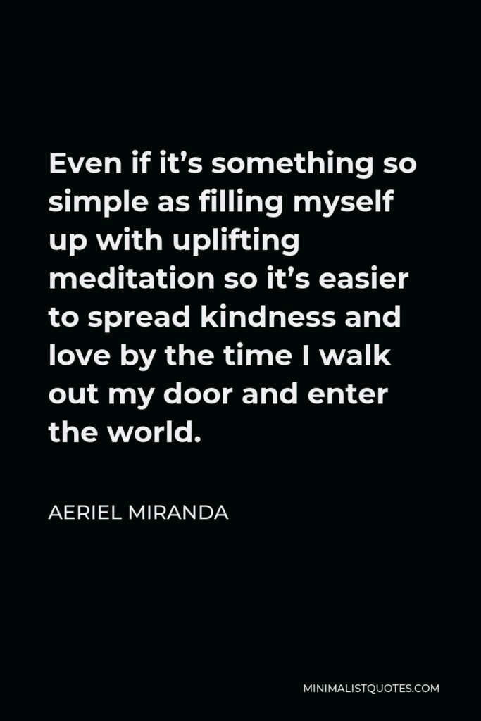 Aeriel Miranda Quote - Even if it’s something so simple as filling myself up with uplifting meditation so it’s easier to spread kindness and love by the time I walk out my door and enter the world.