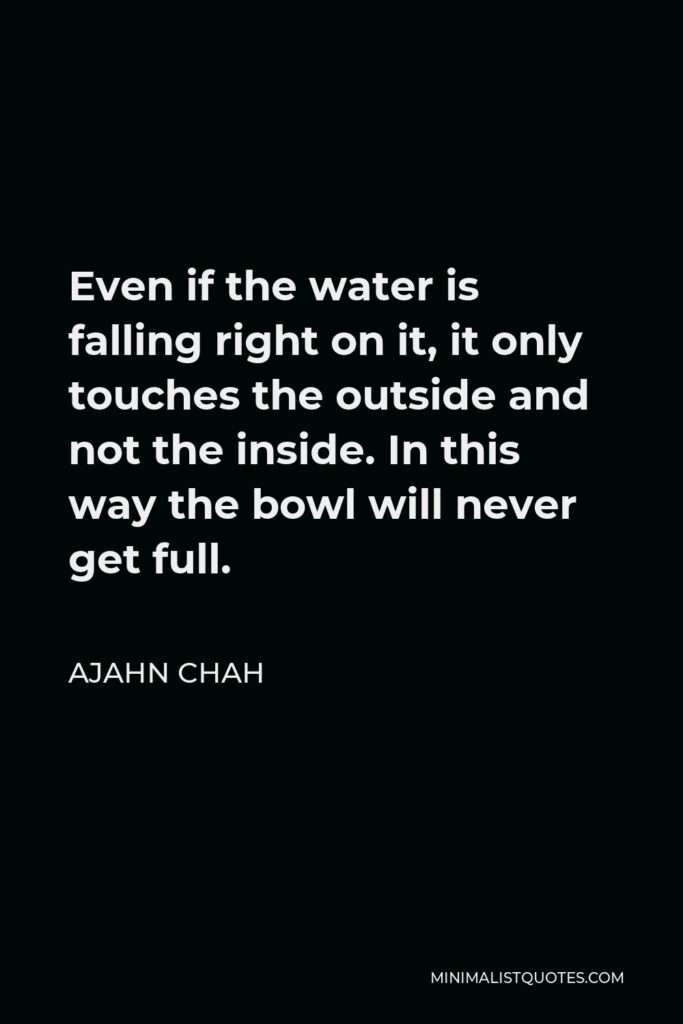 Ajahn Chah Quote - Even if the water is falling right on it, it only touches the outside and not the inside. In this way the bowl will never get full.