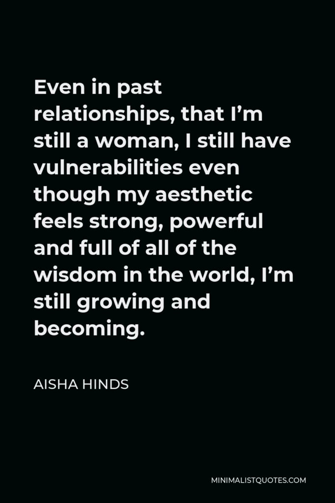 Aisha Hinds Quote - Even in past relationships, that I’m still a woman, I still have vulnerabilities even though my aesthetic feels strong, powerful and full of all of the wisdom in the world, I’m still growing and becoming.