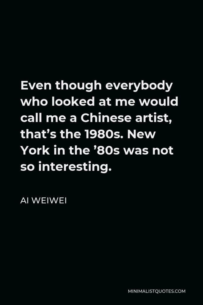 Ai Weiwei Quote - Even though everybody who looked at me would call me a Chinese artist, that’s the 1980s. New York in the ’80s was not so interesting.