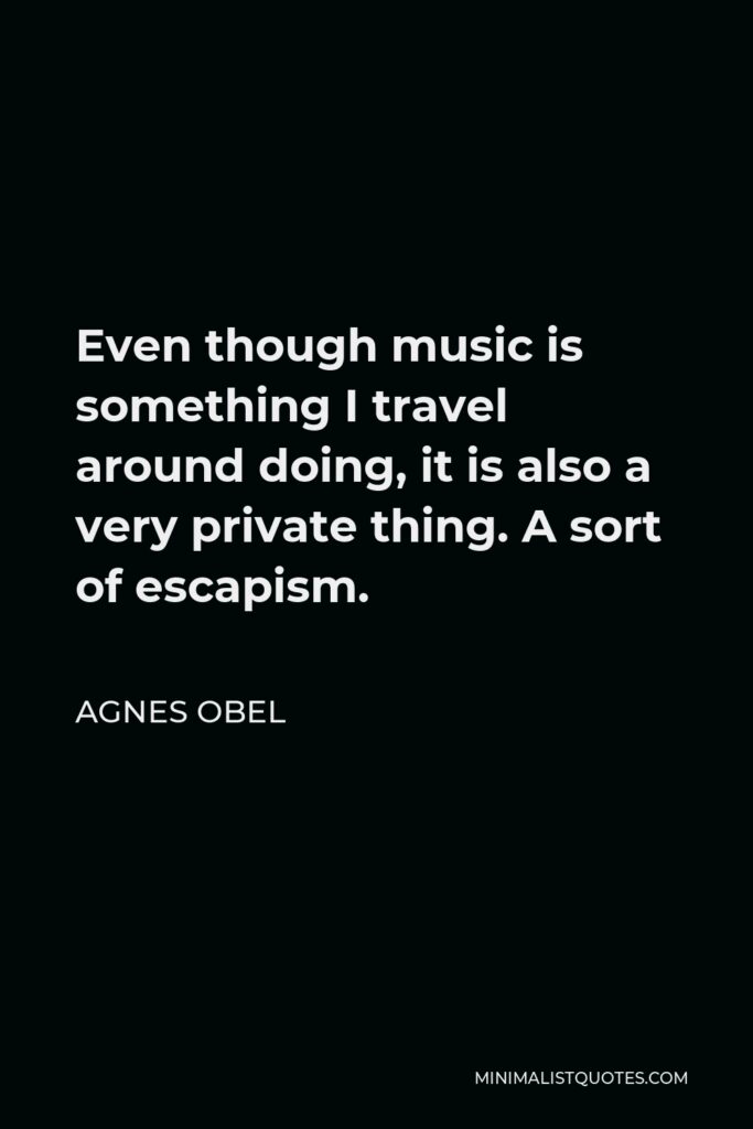 Agnes Obel Quote - Even though music is something I travel around doing, it is also a very private thing. A sort of escapism.