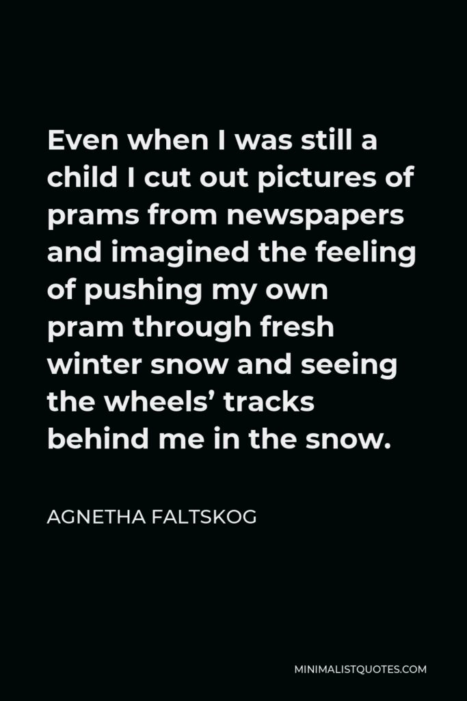 Agnetha Faltskog Quote - Even when I was still a child I cut out pictures of prams from newspapers and imagined the feeling of pushing my own pram through fresh winter snow and seeing the wheels’ tracks behind me in the snow.