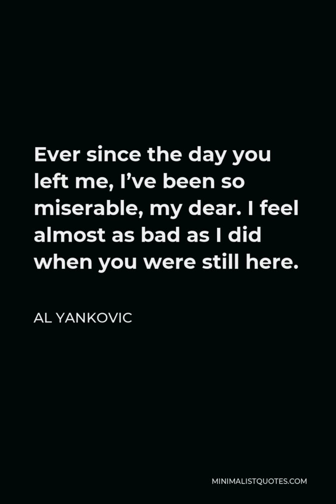 Al Yankovic Quote - Ever since the day you left me, I’ve been so miserable, my dear. I feel almost as bad as I did when you were still here.