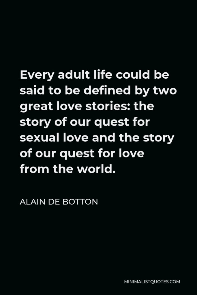 Alain de Botton Quote - Every adult life could be said to be defined by two great love stories: the story of our quest for sexual love and the story of our quest for love from the world.