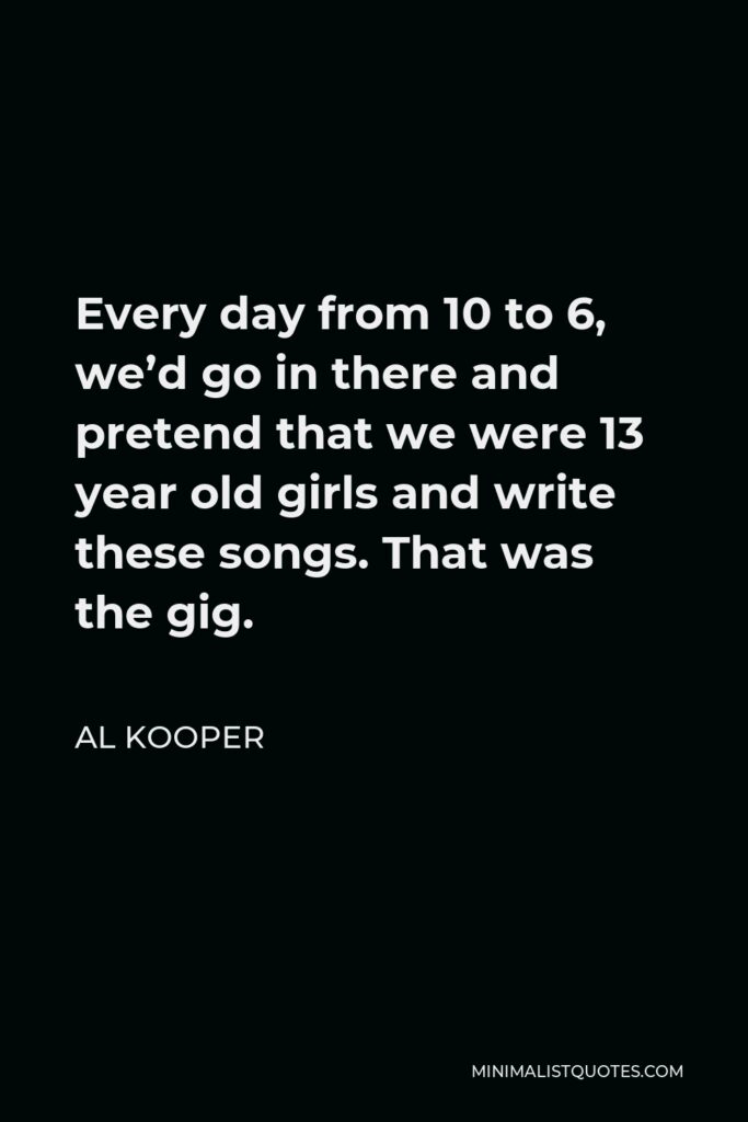 Al Kooper Quote - Every day from 10 to 6, we’d go in there and pretend that we were 13 year old girls and write these songs. That was the gig.