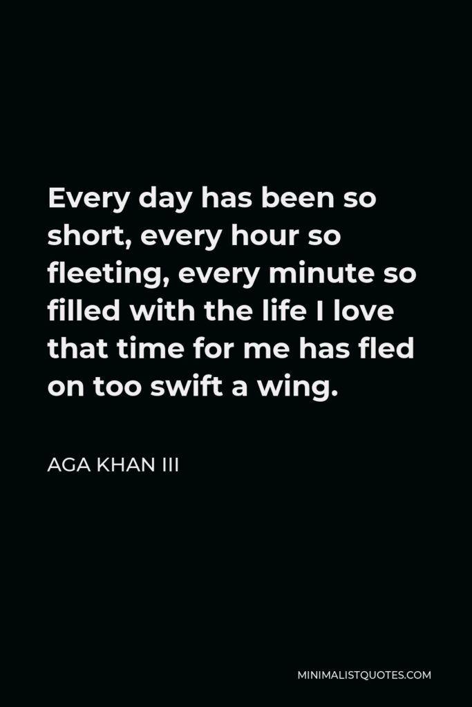 Aga Khan III Quote - Every day has been so short, every hour so fleeting, every minute so filled with the life I love that time for me has fled on too swift a wing.