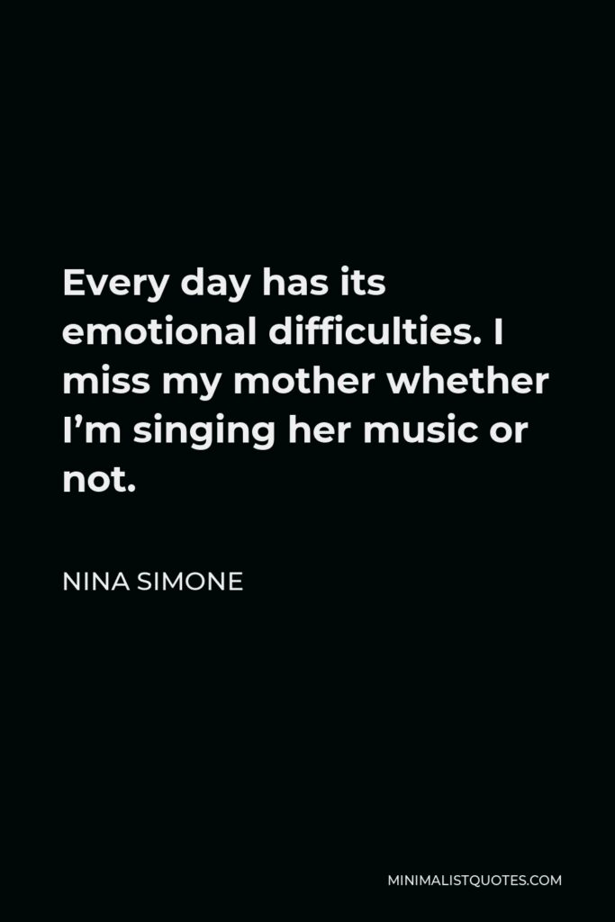 Nina Simone Quote - Every day has its emotional difficulties. I miss my mother whether I’m singing her music or not.