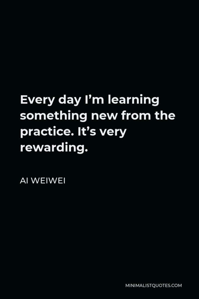Ai Weiwei Quote - Every day I’m learning something new from the practice. It’s very rewarding.
